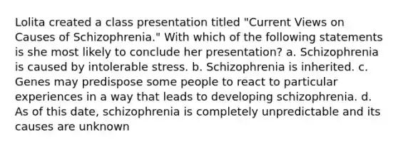 Lolita created a class presentation titled "Current Views on Causes of Schizophrenia." With which of the following statements is she most likely to conclude her presentation? a. Schizophrenia is caused by intolerable stress. b. Schizophrenia is inherited. c. Genes may predispose some people to react to particular experiences in a way that leads to developing schizophrenia. d. As of this date, schizophrenia is completely unpredictable and its causes are unknown