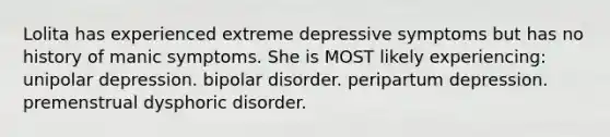 Lolita has experienced extreme depressive symptoms but has no history of manic symptoms. She is MOST likely experiencing: unipolar depression. bipolar disorder. peripartum depression. premenstrual dysphoric disorder.