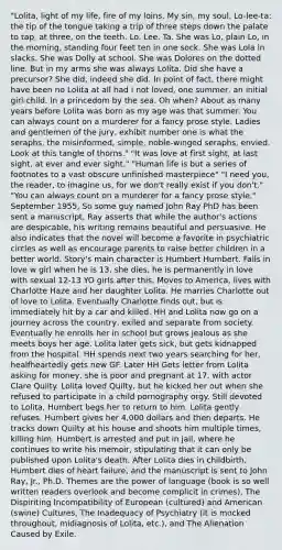 "Lolita, light of my life, fire of my loins. My sin, my soul. Lo-lee-ta: the tip of the tongue taking a trip of three steps down the palate to tap, at three, on the teeth. Lo. Lee. Ta. She was Lo, plain Lo, in the morning, standing four feet ten in one sock. She was Lola in slacks. She was Dolly at school. She was Dolores on the dotted line. But in my arms she was always Lolita. Did she have a precursor? She did, indeed she did. In point of fact, there might have been no Lolita at all had I not loved, one summer, an initial girl-child. In a princedom by the sea. Oh when? About as many years before Lolita was born as my age was that summer. You can always count on a murderer for a fancy prose style. Ladies and gentlemen of the jury, exhibit number one is what the seraphs, the misinformed, simple, noble-winged seraphs, envied. Look at this tangle of thorns." "It was love at first sight, at last sight, at ever and ever sight." "Human life is but a series of footnotes to a vast obscure unfinished masterpiece" "I need you, the reader, to imagine us, for we don't really exist if you don't." "You can always count on a murderer for a fancy prose style." September 1955, So some guy named John Ray PhD has been sent a manuscript, Ray asserts that while the author's actions are despicable, his writing remains beautiful and persuasive. He also indicates that the novel will become a favorite in psychiatric circles as well as encourage parents to raise better children in a better world. Story's main character is Humbert Humbert. Falls in love w girl when he is 13, she dies, he is permanently in love with sexual 12-13 YO girls after this. Moves to America, lives with Charlotte Haze and her daughter Lolita. He marries Charlotte out of love to Lolita. Eventually Charlotte finds out, but is immediately hit by a car and killed. HH and Lolita now go on a journey across the country, exiled and separate from society. Eventually he enrolls her in school but grows jealous as she meets boys her age. Lolita later gets sick, but gets kidnapped from the hospital. HH spends next two years searching for her, healfheartedly gets new GF. Later HH Gets letter from Lolita asking for money, she is poor and pregnant at 17, with actor Clare Quilty. Lolita loved Quilty, but he kicked her out when she refused to participate in a child pornography orgy. Still devoted to Lolita, Humbert begs her to return to him. Lolita gently refuses. Humbert gives her 4,000 dollars and then departs. He tracks down Quilty at his house and shoots him multiple times, killing him. Humbert is arrested and put in jail, where he continues to write his memoir, stipulating that it can only be published upon Lolita's death. After Lolita dies in childbirth, Humbert dies of heart failure, and the manuscript is sent to John Ray, Jr., Ph.D. Themes are the power of language (book is so well written readers overlook and become complicit in crimes), The Dispiriting Incompatibility of European (cultured) and American (swine) Cultures, The Inadequacy of Psychiatry (it is mocked throughout, midiagnosis of Lolita, etc.), and The Alienation Caused by Exile.