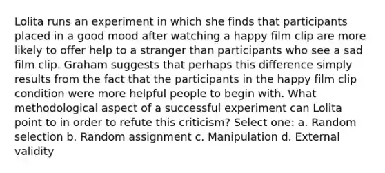 Lolita runs an experiment in which she finds that participants placed in a good mood after watching a happy film clip are more likely to offer help to a stranger than participants who see a sad film clip. Graham suggests that perhaps this difference simply results from the fact that the participants in the happy film clip condition were more helpful people to begin with. What methodological aspect of a successful experiment can Lolita point to in order to refute this criticism? Select one: a. Random selection b. Random assignment c. Manipulation d. External validity