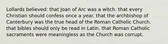 Lollards believed: that Joan of Arc was a witch. that every Christian should confess once a year. that the archbishop of Canterbury was the true head of the Roman Catholic Church. that bibles should only be read in Latin. that Roman Catholic sacraments were meaningless as the Church was corrupt.