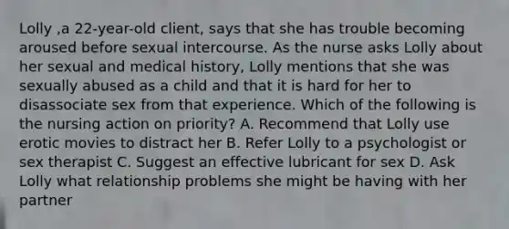 Lolly ,a 22-year-old client, says that she has trouble becoming aroused before sexual intercourse. As the nurse asks Lolly about her sexual and medical history, Lolly mentions that she was sexually abused as a child and that it is hard for her to disassociate sex from that experience. Which of the following is the nursing action on priority? A. Recommend that Lolly use erotic movies to distract her B. Refer Lolly to a psychologist or sex therapist C. Suggest an effective lubricant for sex D. Ask Lolly what relationship problems she might be having with her partner