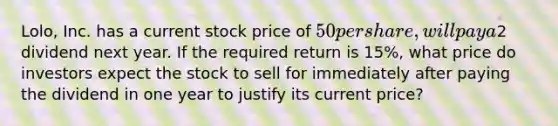 Lolo, Inc. has a current stock price of 50 per share, will pay a2 dividend next year. If the required return is 15%, what price do investors expect the stock to sell for immediately after paying the dividend in one year to justify its current price?