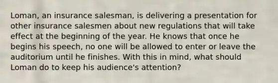 Loman, an insurance salesman, is delivering a presentation for other insurance salesmen about new regulations that will take effect at the beginning of the year. He knows that once he begins his speech, no one will be allowed to enter or leave the auditorium until he finishes. With this in mind, what should Loman do to keep his audience's attention?