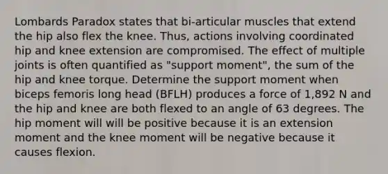 Lombards Paradox states that bi-articular muscles that extend the hip also flex the knee. Thus, actions involving coordinated hip and knee extension are compromised. The effect of multiple joints is often quantified as "support moment", the sum of the hip and knee torque. Determine the support moment when biceps femoris long head (BFLH) produces a force of 1,892 N and the hip and knee are both flexed to an angle of 63 degrees. The hip moment will will be positive because it is an extension moment and the knee moment will be negative because it causes flexion.