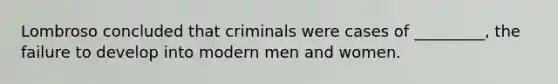 Lombroso concluded that criminals were cases of _________, the failure to develop into modern men and women.