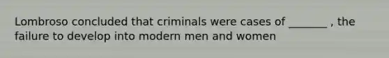 Lombroso concluded that criminals were cases of _______ , the failure to develop into modern men and women