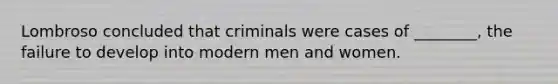 Lombroso concluded that criminals were cases of ________, the failure to develop into modern men and women.