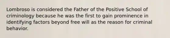 Lombroso is considered the Father of the Positive School of criminology because he was the first to gain prominence in identifying factors beyond free will as the reason for criminal behavior.