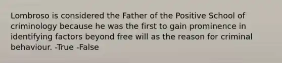 Lombroso is considered the Father of the Positive School of criminology because he was the first to gain prominence in identifying factors beyond free will as the reason for criminal behaviour. -True -False