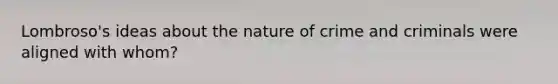 Lombroso's ideas about the nature of crime and criminals were aligned with whom?