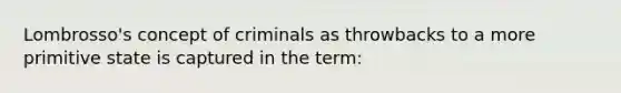 Lombrosso's concept of criminals as throwbacks to a more primitive state is captured in the term: