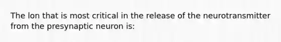 The lon that is most critical in the release of the neurotransmitter from the presynaptic neuron is: