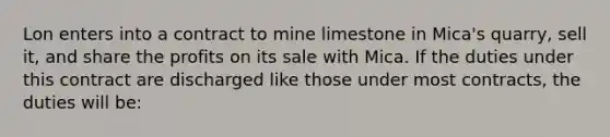 Lon enters into a contract to mine limestone in Mica's quarry, sell it, and share the profits on its sale with Mica. If the duties under this contract are discharged like those under most contracts, the duties will be: