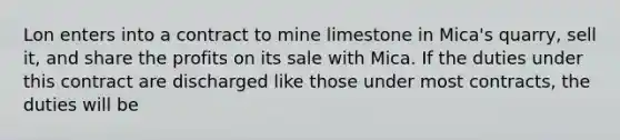 Lon enters into a contract to mine limestone in Mica's quarry, sell it, and share the profits on its sale with Mica. If the duties under this contract are discharged like those under most contracts, the duties will be