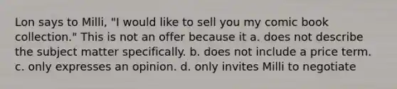 Lon says to Milli, "I would like to sell you my comic book collection." This is not an offer because it a. does not describe the subject matter specifically. b. does not include a price term. c. only expresses an opinion. d. only invites Milli to negotiate