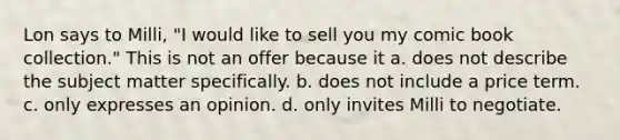 Lon says to Milli, "I would like to sell you my comic book collection." This is not an offer because it a. does not describe the subject matter specifically. b. does not include a price term. c. only expresses an opinion. d. only invites Milli to negotiate.