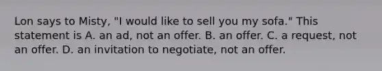 Lon says to Misty, "I would like to sell you my sofa." This statement is A. an ad, not an offer. B. an offer. C. a request, not an offer. D. an invitation to negotiate, not an offer.