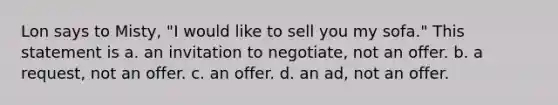 Lon says to Misty, "I would like to sell you my sofa." This statement is a. an invitation to negotiate, not an offer. b. a request, not an offer. c. an offer. d. an ad, not an offer.