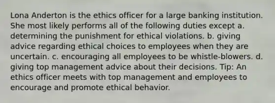 Lona Anderton is the ethics officer for a large banking institution. She most likely performs all of the following duties except a. determining the punishment for ethical violations. b. giving advice regarding ethical choices to employees when they are uncertain. c. encouraging all employees to be whistle-blowers. d. giving top management advice about their decisions. Tip: An ethics officer meets with top management and employees to encourage and promote ethical behavior.