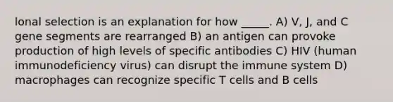 lonal selection is an explanation for how _____. A) V, J, and C gene segments are rearranged B) an antigen can provoke production of high levels of specific antibodies C) HIV (human immunodeficiency virus) can disrupt the immune system D) macrophages can recognize specific T cells and B cells