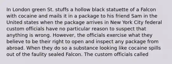 In London green St. stuffs a hollow black statuette of a Falcon with cocaine and mails it in a package to his friend Sam in the United states when the package arrives in New York City federal custom officials have no particular reason to suspect that anything is wrong. However, the officials exercise what they believe to be their right to open and inspect any package from abroad. When they do so a substance looking like cocaine spills out of the faulity sealed Falcon. The custom officials called