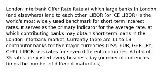 London Interbank Offer Rate Rate at which large banks in London (and elsewhere) lend to each other. LIBOR (or ICE LIBOR) is the world's most widely-used benchmark for short-term interest rates. It serves as the primary indicator for the average rate, at which contributing banks may obtain short-term loans in the London interbank market. Currently there are 11 to 18 contributor banks for five major currencies (US, EUR, GBP, JPY, CHF). LIBOR sets rates for seven different maturities. A total of 35 rates are posted every business day (number of currencies times the number of different maturities).