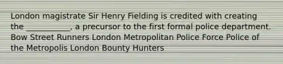 London magistrate Sir Henry Fielding is credited with creating the ___________, a precursor to the first formal police department. Bow Street Runners London Metropolitan Police Force Police of the Metropolis London Bounty Hunters