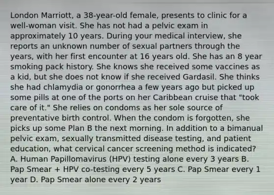 London Marriott, a 38-year-old female, presents to clinic for a well-woman visit. She has not had a pelvic exam in approximately 10 years. During your medical interview, she reports an unknown number of sexual partners through the years, with her first encounter at 16 years old. She has an 8 year smoking pack history. She knows she received some vaccines as a kid, but she does not know if she received Gardasil. She thinks she had chlamydia or gonorrhea a few years ago but picked up some pills at one of the ports on her Caribbean cruise that "took care of it." She relies on condoms as her sole source of preventative birth control. When the condom is forgotten, she picks up some Plan B the next morning. In addition to a bimanual pelvic exam, sexually transmitted disease testing, and patient education, what cervical cancer screening method is indicated? A. Human Papillomavirus (HPV) testing alone every 3 years B. Pap Smear + HPV co-testing every 5 years C. Pap Smear every 1 year D. Pap Smear alone every 2 years