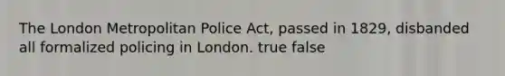 The London Metropolitan Police Act, passed in 1829, disbanded all formalized policing in London. true false