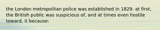 the London metropolitan police was established in 1829. at first, the British public was suspicious of, and at times even hostile toward, it because: