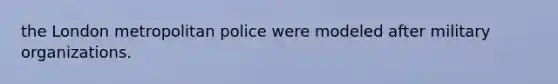 the London metropolitan police were modeled after military organizations.