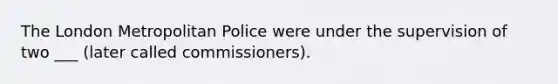 The London Metropolitan Police were under the supervision of two ___ (later called commissioners).