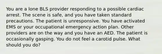 You are a lone BLS provider responding to a possible cardiac arrest. The scene is safe, and you have taken <a href='https://www.questionai.com/knowledge/kAuIzp2T5t-standard-precautions' class='anchor-knowledge'>standard precautions</a>. The patient is unresponsive. You have activated EMS or your occupational emergency action plan. Other providers are on the way and you have an AED. The patient is occasionally gasping. You do not feel a carotid pulse. What should you do?