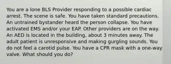 You are a lone BLS Provider responding to a possible cardiac arrest. The scene is safe. You have taken standard precautions. An untrained bystander heard the person collapse. You have activated EMS and/or your EAP. Other providers are on the way. An AED is located in the building, about 3 minutes away. The adult patient is unresponsive and making gurgling sounds. You do not feel a carotid pulse. You have a CPR mask with a one-way valve. What should you do?