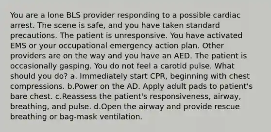 You are a lone BLS provider responding to a possible cardiac arrest. The scene is safe, and you have taken standard precautions. The patient is unresponsive. You have activated EMS or your occupational emergency action plan. Other providers are on the way and you have an AED. The patient is occasionally gasping. You do not feel a carotid pulse. What should you do? a. Immediately start CPR, beginning with chest compressions. b.Power on the AD. Apply adult pads to patient's bare chest. c.Reassess the patient's responsiveness, airway, breathing, and pulse. d.Open the airway and provide rescue breathing or bag-mask ventilation.