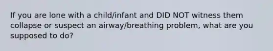 If you are lone with a child/infant and DID NOT witness them collapse or suspect an airway/breathing problem, what are you supposed to do?