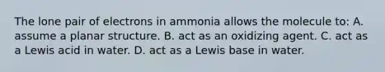 The lone pair of electrons in ammonia allows the molecule to: A. assume a planar structure. B. act as an oxidizing agent. C. act as a Lewis acid in water. D. act as a Lewis base in water.