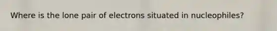 Where is the lone pair of electrons situated in nucleophiles?