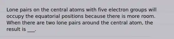 Lone pairs on the central atoms with five electron groups will occupy the equatorial positions because there is more room. When there are two lone pairs around the central atom, the result is ___.