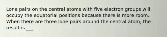 Lone pairs on the central atoms with five electron groups will occupy the equatorial positions because there is more room. When there are three lone pairs around the central atom, the result is ___.