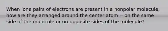 When lone pairs of electrons are present in a nonpolar molecule, how are they arranged around the center atom -- on the same side of the molecule or on opposite sides of the molecule?