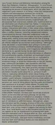 Lone Pursuit: Distrust and Defensive Individualism among the Black Poor [Relations, Empirical - Ethnography]: "In Lone Pursuit, I ENGAGE current debates about persistent black joblessness by highlighting the process of finding work, which has often been neglected in prior research. In so doing, I show that interpersonal relations and intersubjective moments are crucial for understanding persistent joblessness. This is not because my analysis reveals the extent to which the black poor, especially those from high- and extreme-poverty neighborhoods, are disconnected from mainstream relations who could link them to job information and influence their hire. Rather, it reveals that the process of finding work is in great part a product of job-seekers' interactions with others in their social milieu, especially job-holders. Because the roles of job-seekers and job-holders are often in conflict, however, nurturing interpersonal relations characterized by distrust, these two fundamental nodes are often led to disengage from one another during the process of finding work, making all the more difficult the task of finding work in low-wage labor markets where employers rely heavily on job referral networks for recruitment and screening." "Although some job-seekers and job-holders were willing to receive and provide job-finding assistance, DISTRUST between job-seekers and job- holders was pervasive, and it negatively affected their decisions to co- operate during the job search process. Specifically, when in possession of job information or influence, the overwhelming majority of job-hold- ers expressed concern that job-seekers in their networks were too un- motivated to accept assistance, required great expenditures of time and emotional energy, or acted too irresponsibly on the job, thereby jeop- ardizing the job-holders' own reputations with their employers and harming their already tenuous labor market prospects. Consequently, they were generally reluctant to assist the job-seekers in their network. To justify their unwillingness, job-holders literally ranted about the im- portance of self-reliance, espousing individualistic tenets about finding a job. ... Furthermore, job-holders' reluctance had consequences for job- seekers' search behavior. Asubstantial minority of job-seekers so feared falling short of expectations or being maligned by their personal con- tacts for being jobless that they were disinclined to seek assistance or to accept it when offered. To justify their reluctance to use personal con- tacts, job-seekers embraced individualism, choosing to forgo personal contact use in favor of much less effective job search methods." CONCLUSION:"However, the black poor do not see structural factors as the ones that are most pressing, nor are they motivated by subcultures of defeatism or resistance. Instead, they largely explain persistent joblessness as a failure on the part of individuals to uplift themselves. Although em- ployer discrimination and the changing structure of the urban economy have had the most profound effects on the employment of the black poor, prior survey research suggests that among the black poor, struc- tural factors such as discrimination and job loss do not register as ma- jor impediments to achieving their goals. Deficient motivation and in- dividual effort do. Thus, even while acknowledging the prevalence of discrimination and other structural constraints, most poor blacks nonetheless conclude that hard work and individual resolve are most essential for blacks' achievement."