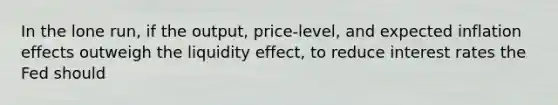 In the lone run, if the output, price-level, and expected inflation effects outweigh the liquidity effect, to reduce interest rates the Fed should