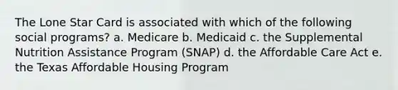 The Lone Star Card is associated with which of the following social programs? a. Medicare b. Medicaid c. the Supplemental Nutrition Assistance Program (SNAP) d. the Affordable Care Act e. the Texas Affordable Housing Program