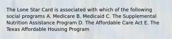 The Lone Star Card is associated with which of the following social programs A. Medicare B. Medicaid C. The Supplemental Nutrition Assistance Program D. The Affordable Care Act E. The Texas Affordable Housing Program