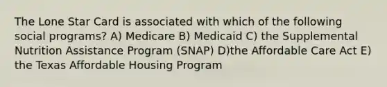 The Lone Star Card is associated with which of the following social programs? A) Medicare B) Medicaid C) the Supplemental Nutrition Assistance Program (SNAP) D)the Affordable Care Act E) the Texas Affordable Housing Program