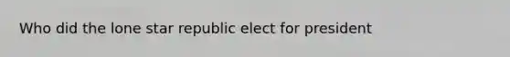 Who did the lone star republic elect for president