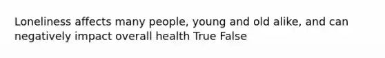 Loneliness affects many people, young and old alike, and can negatively impact overall health True False