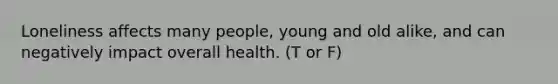 Loneliness affects many people, young and old alike, and can negatively impact overall health. (T or F)